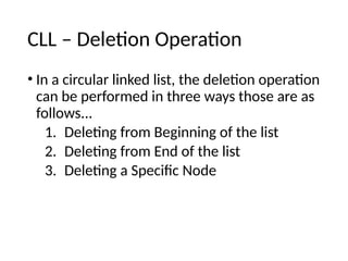 CLL – Deletion Operation
• In a circular linked list, the deletion operation
can be performed in three ways those are as
follows...
1. Deleting from Beginning of the list
2. Deleting from End of the list
3. Deleting a Specific Node
 