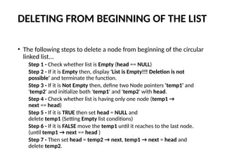 DELETING FROM BEGINNING OF THE LIST
• The following steps to delete a node from beginning of the circular
linked list...
Step 1 - Check whether list is Empty (head == NULL)
Step 2 - If it is Empty then, display 'List is Empty!!! Deletion is not
possible' and terminate the function.
Step 3 - If it is Not Empty then, define two Node pointers 'temp1' and
'temp2' and initialize both 'temp1' and 'temp2' with head.
Step 4 - Check whether list is having only one node (temp1 →
next == head)
Step 5 - If it is TRUE then set head = NULL and
delete temp1 (Setting Empty list conditions)
Step 6 - If it is FALSE move the temp1 until it reaches to the last node.
(until temp1 → next == head )
Step 7 - Then set head = temp2 → next, temp1 → next = head and
delete temp2.
 