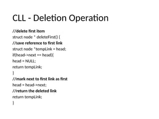 CLL - Deletion Operation
//delete first item
struct node * deleteFirst() {
//save reference to first link
struct node *tempLink = head;
if(head->next == head){
head = NULL;
return tempLink;
}
//mark next to first link as first
head = head->next;
//return the deleted link
return tempLink;
}
 