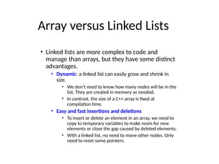 Array versus Linked Lists
• Linked lists are more complex to code and
manage than arrays, but they have some distinct
advantages.
• Dynamic: a linked list can easily grow and shrink in
size.
• We don’t need to know how many nodes will be in the
list. They are created in memory as needed.
• In contrast, the size of a C++ array is fixed at
compilation time.
• Easy and fast insertions and deletions
• To insert or delete an element in an array, we need to
copy to temporary variables to make room for new
elements or close the gap caused by deleted elements.
• With a linked list, no need to move other nodes. Only
need to reset some pointers.
 