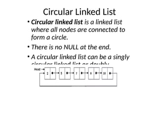 Circular Linked List
• Circular linked list is a linked list
where all nodes are connected to
form a circle.
• There is no NULL at the end.
• A circular linked list can be a singly
circular linked list or doubly
circular linked list.
 