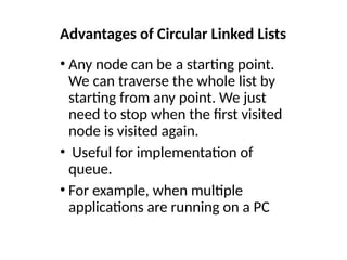 Advantages of Circular Linked Lists
• Any node can be a starting point.
We can traverse the whole list by
starting from any point. We just
need to stop when the first visited
node is visited again.
• Useful for implementation of
queue.
• For example, when multiple
applications are running on a PC
 
