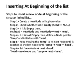 Inserting At Beginning of the list
Steps to insert a new node at beginning of the
circular linked list...
Step 1 - Create a newNode with given value.
Step 2 - Check whether list is Empty (head == NULL)
Step 3 - If it is Empty then,
set head = newNode and newNode→next = head .
Step 4 - If it is Not Empty then, define a Node pointer
'temp' and initialize with 'head'.
Step 5 - Keep moving the 'temp' to its next node until it
reaches to the last node (until 'temp → next == head').
Step 6 - Set 'newNode → next =head',
'head = newNode' and 'temp → next = head'.
 
