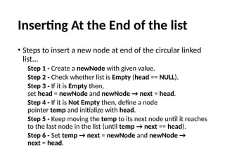 Inserting At the End of the list
• Steps to insert a new node at end of the circular linked
list...
Step 1 - Create a newNode with given value.
Step 2 - Check whether list is Empty (head == NULL).
Step 3 - If it is Empty then,
set head = newNode and newNode → next = head.
Step 4 - If it is Not Empty then, define a node
pointer temp and initialize with head.
Step 5 - Keep moving the temp to its next node until it reaches
to the last node in the list (until temp → next == head).
Step 6 - Set temp → next = newNode and newNode →
next = head.
 