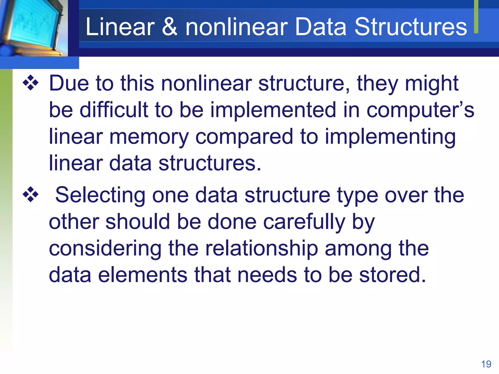 Linear & nonlinear Data Structures
 Due to this nonlinear structure, they might
be difficult to be implemented in computer’s
linear memory compared to implementing
linear data structures.
 Selecting one data structure type over the
other should be done carefully by
considering the relationship among the
data elements that needs to be stored.
19
 