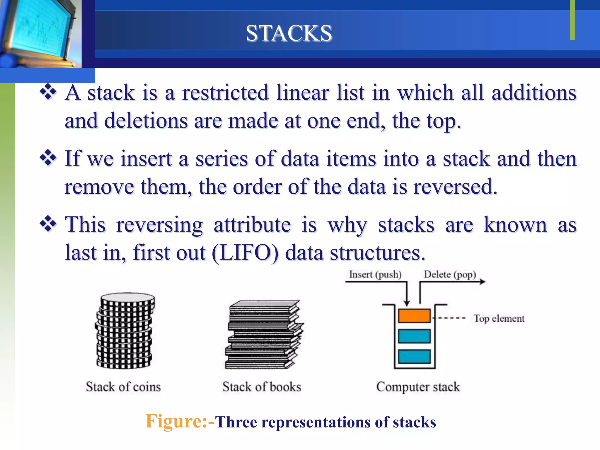 STACKS
 A stack is a restricted linear list in which all additions
and deletions are made at one end, the top.
 If we insert a series of data items into a stack and then
remove them, the order of the data is reversed.
 This reversing attribute is why stacks are known as
last in, first out (LIFO) data structures.
Figure:-Three representations of stacks
 