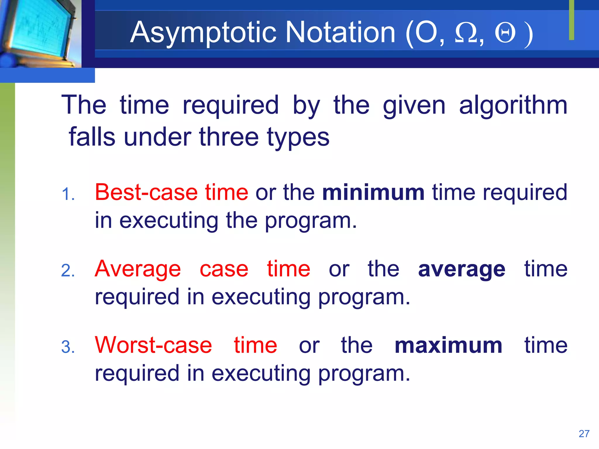 Asymptotic Notation (O, ,  )
27
The time required by the given algorithm
falls under three types
1. Best-case time or the minimum time required
in executing the program.
2. Average case time or the average time
required in executing program.
3. Worst-case time or the maximum time
required in executing program.
 