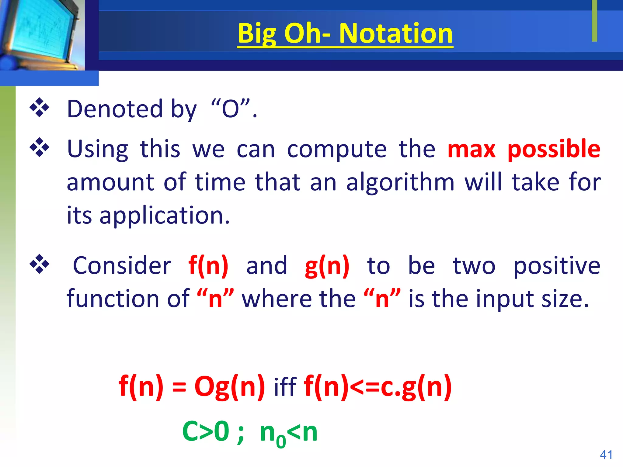Big Oh- Notation
 Denoted by “O”.
 Using this we can compute the max possible
amount of time that an algorithm will take for
its application.
 Consider f(n) and g(n) to be two positive
function of “n” where the “n” is the input size.
f(n) = Og(n) iff f(n)<=c.g(n)
C>0 ; n0<n
41
 
