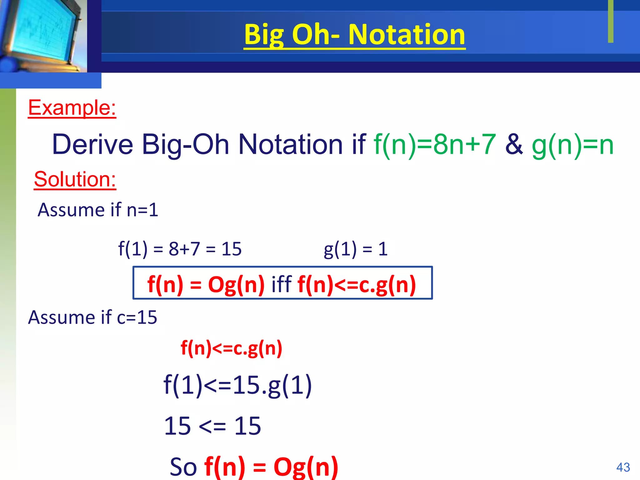 Big Oh- Notation
Example:
Derive Big-Oh Notation if f(n)=8n+7 & g(n)=n
Solution:
Assume if n=1
f(1) = 8+7 = 15 g(1) = 1
f(n) = Og(n) iff f(n)<=c.g(n)
Assume if c=15
f(n)<=c.g(n)
f(1)<=15.g(1)
15 <= 15
So f(n) = Og(n) 43
 