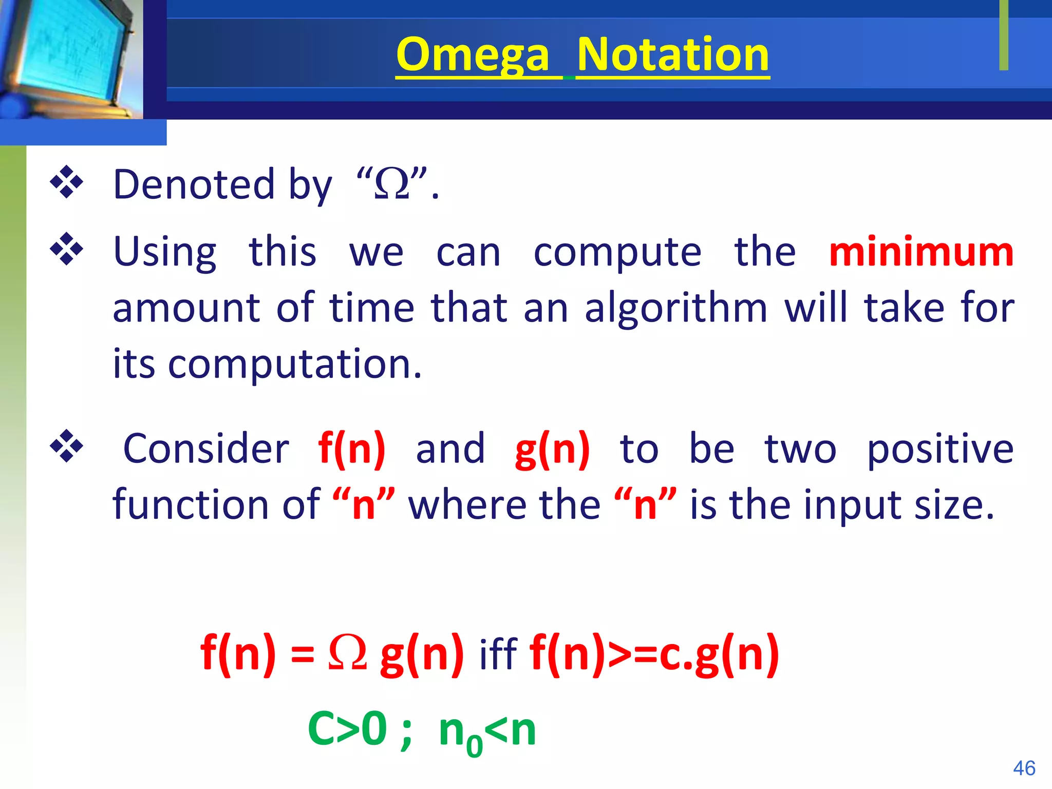 Omega Notation
 Denoted by “”.
 Using this we can compute the minimum
amount of time that an algorithm will take for
its computation.
 Consider f(n) and g(n) to be two positive
function of “n” where the “n” is the input size.
f(n) =  g(n) iff f(n)>=c.g(n)
C>0 ; n0<n
46
 