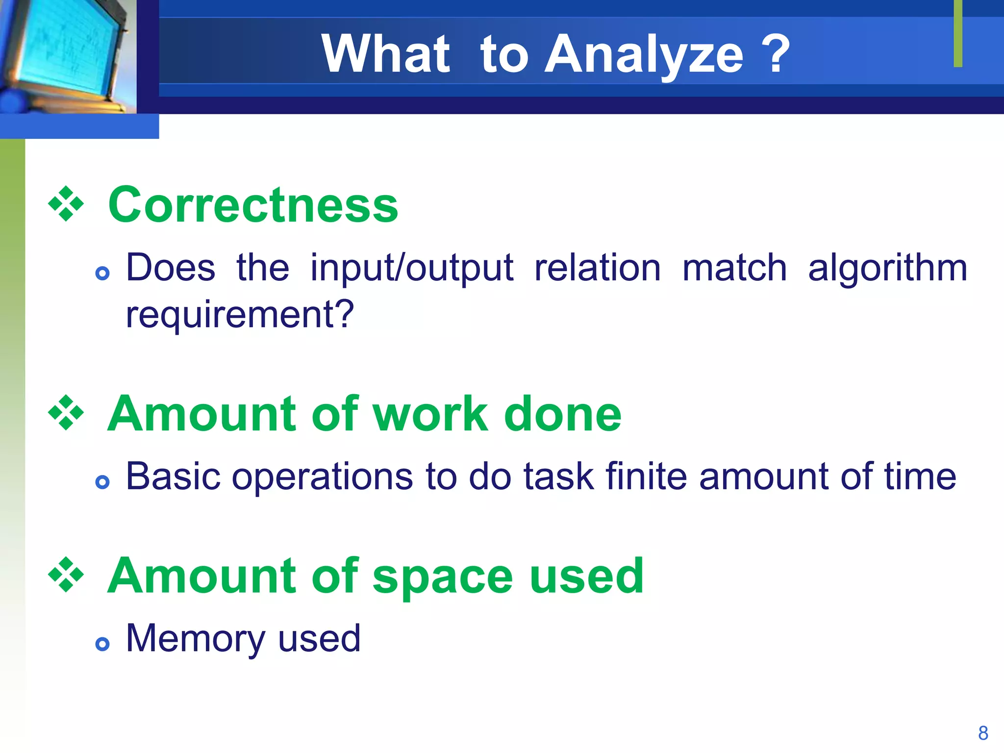 What to Analyze ?
 Correctness
 Does the input/output relation match algorithm
requirement?
 Amount of work done
 Basic operations to do task finite amount of time
 Amount of space used
 Memory used
8
 