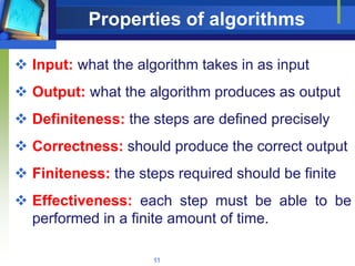 11
Properties of algorithms
 Input: what the algorithm takes in as input
 Output: what the algorithm produces as output
 Definiteness: the steps are defined precisely
 Correctness: should produce the correct output
 Finiteness: the steps required should be finite
 Effectiveness: each step must be able to be
performed in a finite amount of time.
 