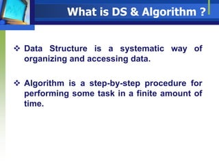 What is DS & Algorithm ?
 Data Structure is a systematic way of
organizing and accessing data.
 Algorithm is a step-by-step procedure for
performing some task in a finite amount of
time.
 