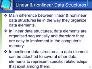 Linear & nonlinear Data Structures
 Main difference between linear & nonlinear
data structures lie in the way they organize
data elements.
 In linear data structures, data elements are
organized sequentially and therefore they
are easy to implement in the computer’s
memory.
 In nonlinear data structures, a data element
can be attached to several other data
elements to represent specific relationships
that exist among them. 18
 