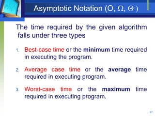 Asymptotic Notation (O, ,  )
27
The time required by the given algorithm
falls under three types
1. Best-case time or the minimum time required
in executing the program.
2. Average case time or the average time
required in executing program.
3. Worst-case time or the maximum time
required in executing program.
 