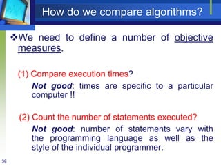 36
How do we compare algorithms?
We need to define a number of objective
measures.
(1) Compare execution times?
Not good: times are specific to a particular
computer !!
(2) Count the number of statements executed?
Not good: number of statements vary with
the programming language as well as the
style of the individual programmer.
 