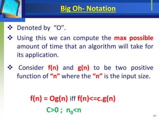 Big Oh- Notation
 Denoted by “O”.
 Using this we can compute the max possible
amount of time that an algorithm will take for
its application.
 Consider f(n) and g(n) to be two positive
function of “n” where the “n” is the input size.
f(n) = Og(n) iff f(n)<=c.g(n)
C>0 ; n0<n
41
 