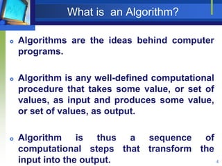 What is an Algorithm?
 Algorithms are the ideas behind computer
programs.
 Algorithm is any well-defined computational
procedure that takes some value, or set of
values, as input and produces some value,
or set of values, as output.
 Algorithm is thus a sequence of
computational steps that transform the
input into the output. 4
 