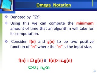 Omega Notation
 Denoted by “”.
 Using this we can compute the minimum
amount of time that an algorithm will take for
its computation.
 Consider f(n) and g(n) to be two positive
function of “n” where the “n” is the input size.
f(n) =  g(n) iff f(n)>=c.g(n)
C>0 ; n0<n
46
 