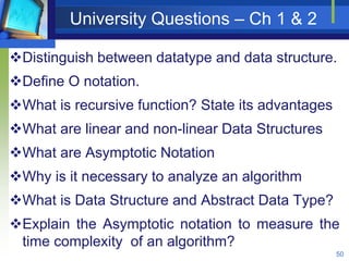 University Questions – Ch 1 & 2
Distinguish between datatype and data structure.
Define O notation.
What is recursive function? State its advantages
What are linear and non-linear Data Structures
What are Asymptotic Notation
Why is it necessary to analyze an algorithm
What is Data Structure and Abstract Data Type?
Explain the Asymptotic notation to measure the
time complexity of an algorithm?
50
 