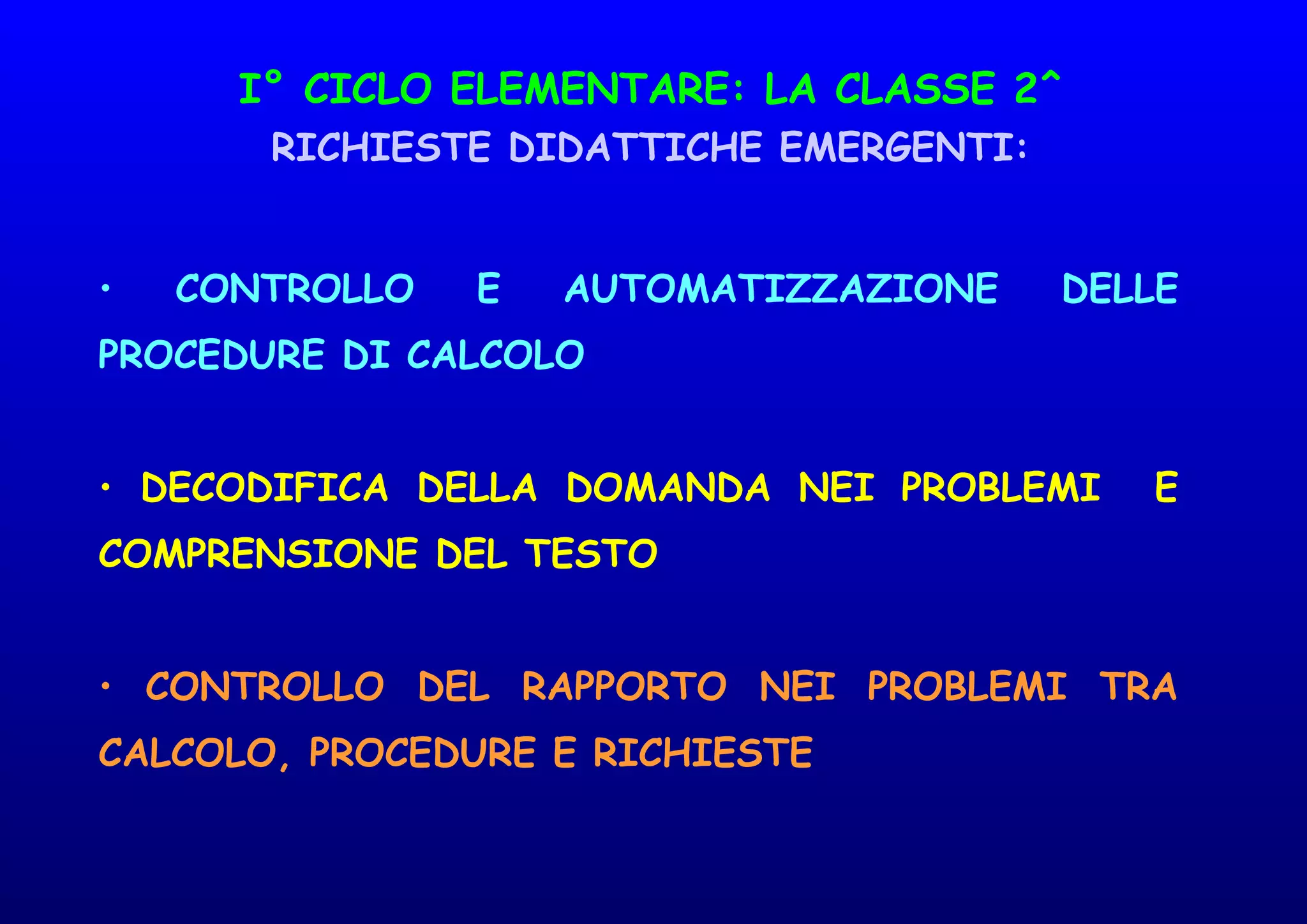 I° CICLO ELEMENTARE: LA CLASSE 2^
RICHIESTE DIDATTICHE EMERGENTI:
• CONTROLLO E AUTOMATIZZAZIONE DELLE
PROCEDURE DI CALCOLO
• DECODIFICA DELLA DOMANDA NEI PROBLEMI E
COMPRENSIONE DEL TESTO
• CONTROLLO DEL RAPPORTO NEI PROBLEMI TRA
CALCOLO, PROCEDURE E RICHIESTE
 