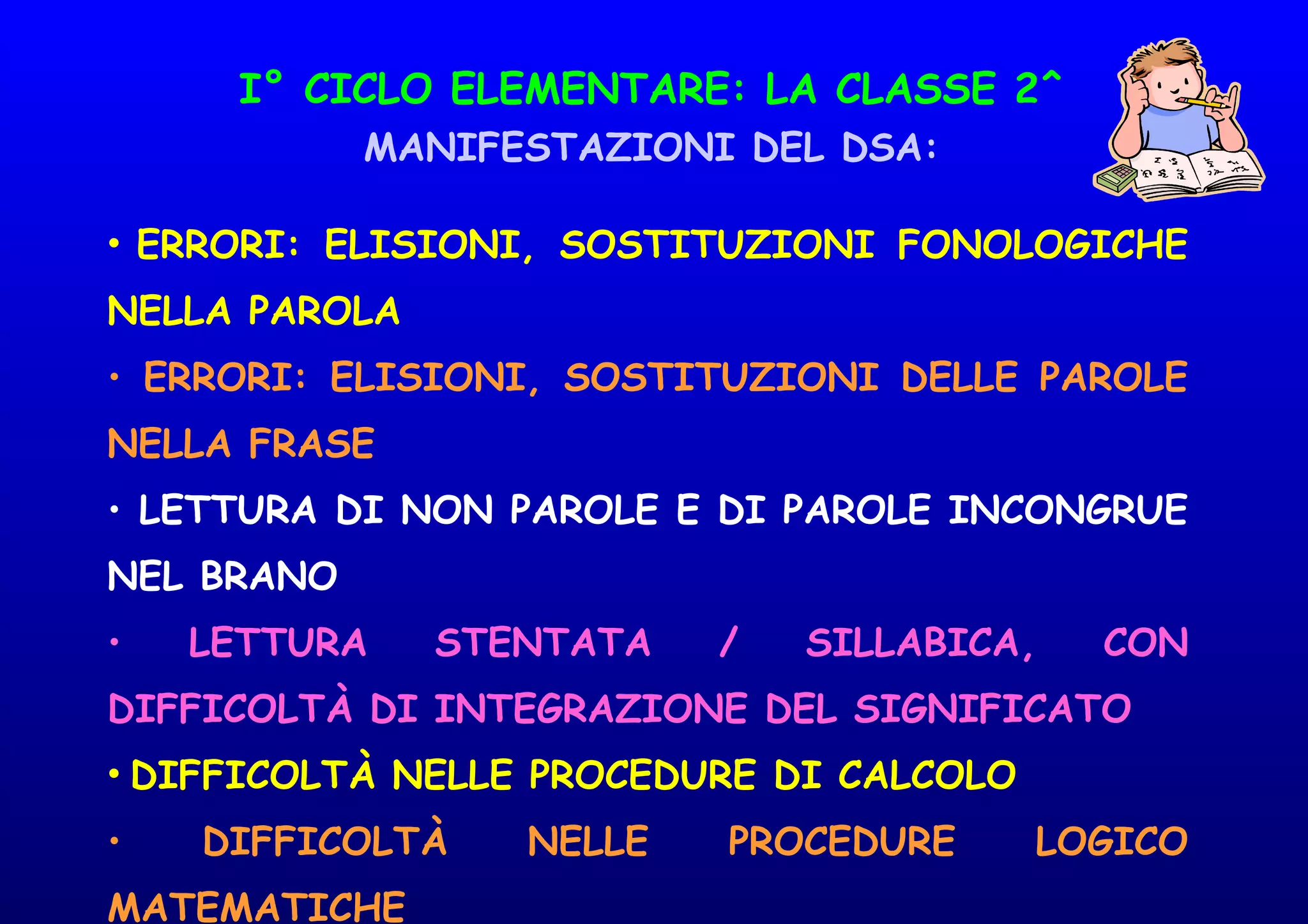 I° CICLO ELEMENTARE: LA CLASSE 2^
MANIFESTAZIONI DEL DSA:
• ERRORI: ELISIONI, SOSTITUZIONI FONOLOGICHE
NELLA PAROLA
• ERRORI: ELISIONI, SOSTITUZIONI DELLE PAROLE
NELLA FRASE
• LETTURA DI NON PAROLE E DI PAROLE INCONGRUE
NEL BRANO
• LETTURA STENTATA / SILLABICA, CON
DIFFICOLTÀ DI INTEGRAZIONE DEL SIGNIFICATO
• DIFFICOLTÀ NELLE PROCEDURE DI CALCOLO
• DIFFICOLTÀ NELLE PROCEDURE LOGICO
MATEMATICHE
 