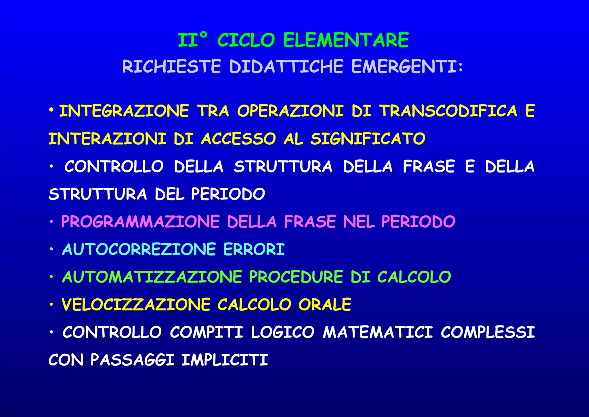 II° CICLO ELEMENTARE
RICHIESTE DIDATTICHE EMERGENTI:
• INTEGRAZIONE TRA OPERAZIONI DI TRANSCODIFICA E
INTERAZIONI DI ACCESSO AL SIGNIFICATO
• CONTROLLO DELLA STRUTTURA DELLA FRASE E DELLA
STRUTTURA DEL PERIODO
• PROGRAMMAZIONE DELLA FRASE NEL PERIODO
• AUTOCORREZIONE ERRORI
• AUTOMATIZZAZIONE PROCEDURE DI CALCOLO
• VELOCIZZAZIONE CALCOLO ORALE
• CONTROLLO COMPITI LOGICO MATEMATICI COMPLESSI
CON PASSAGGI IMPLICITI
 