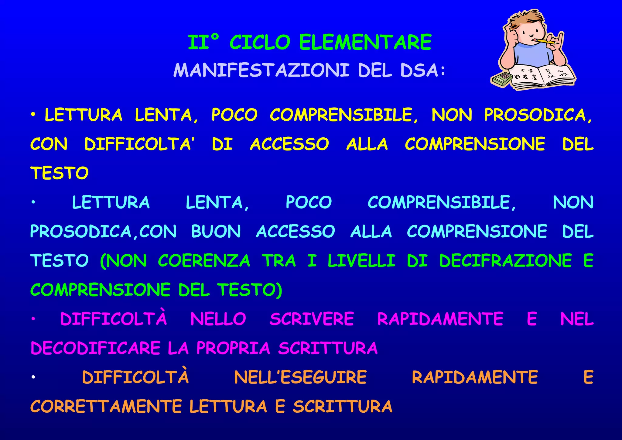 II° CICLO ELEMENTARE
MANIFESTAZIONI DEL DSA:
• LETTURA LENTA, POCO COMPRENSIBILE, NON PROSODICA,
CON DIFFICOLTA’ DI ACCESSO ALLA COMPRENSIONE DEL
TESTO
• LETTURA LENTA, POCO COMPRENSIBILE, NON
PROSODICA,CON BUON ACCESSO ALLA COMPRENSIONE DEL
TESTO (NON COERENZA TRA I LIVELLI DI DECIFRAZIONE E
COMPRENSIONE DEL TESTO)
• DIFFICOLTÀ NELLO SCRIVERE RAPIDAMENTE E NEL
DECODIFICARE LA PROPRIA SCRITTURA
• DIFFICOLTÀ NELL’ESEGUIRE RAPIDAMENTE E
CORRETTAMENTE LETTURA E SCRITTURA
 