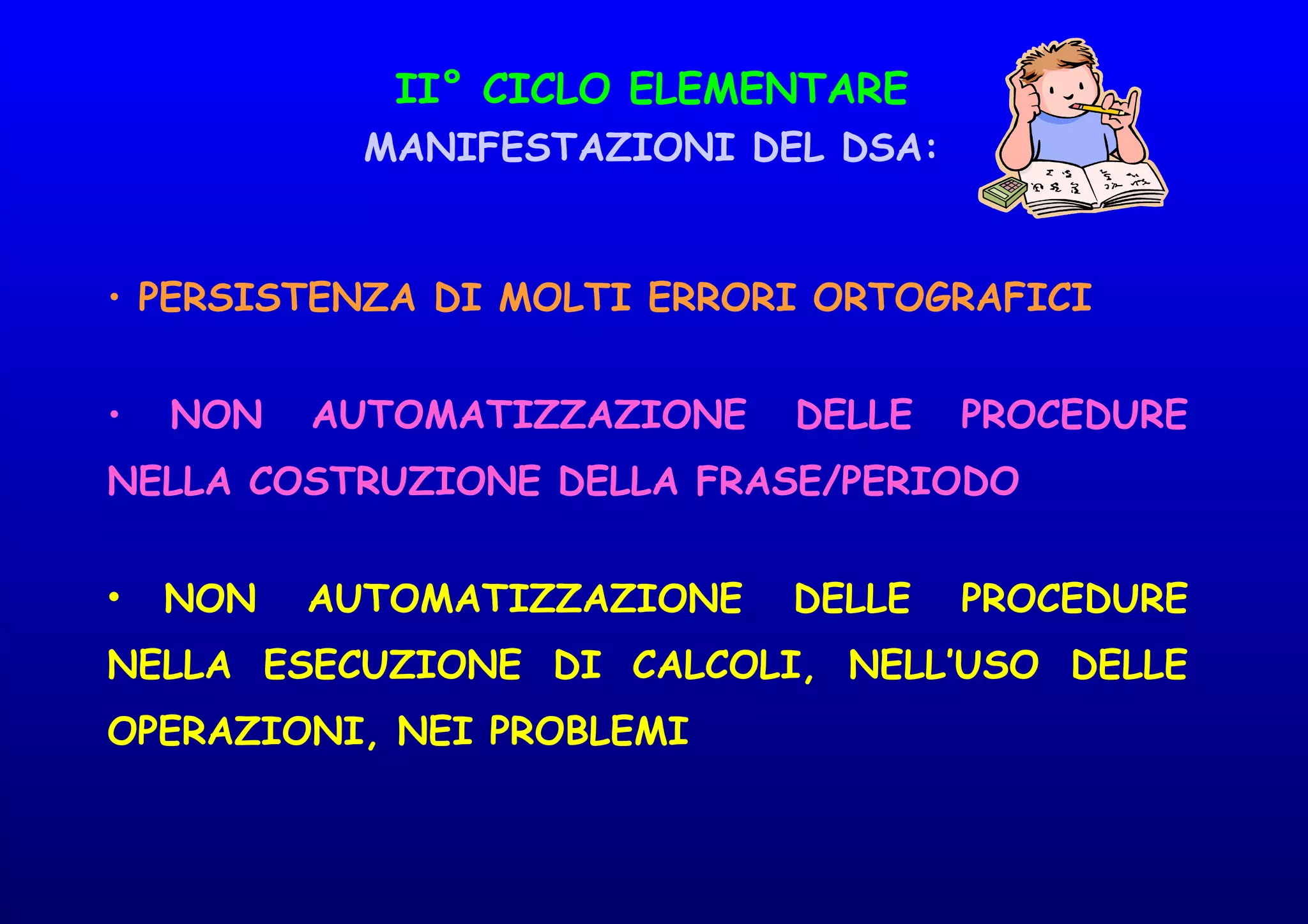 II° CICLO ELEMENTARE
MANIFESTAZIONI DEL DSA:
• PERSISTENZA DI MOLTI ERRORI ORTOGRAFICI
• NON AUTOMATIZZAZIONE DELLE PROCEDURE
NELLA COSTRUZIONE DELLA FRASE/PERIODO
• NON AUTOMATIZZAZIONE DELLE PROCEDURE
NELLA ESECUZIONE DI CALCOLI, NELL’USO DELLE
OPERAZIONI, NEI PROBLEMI
 