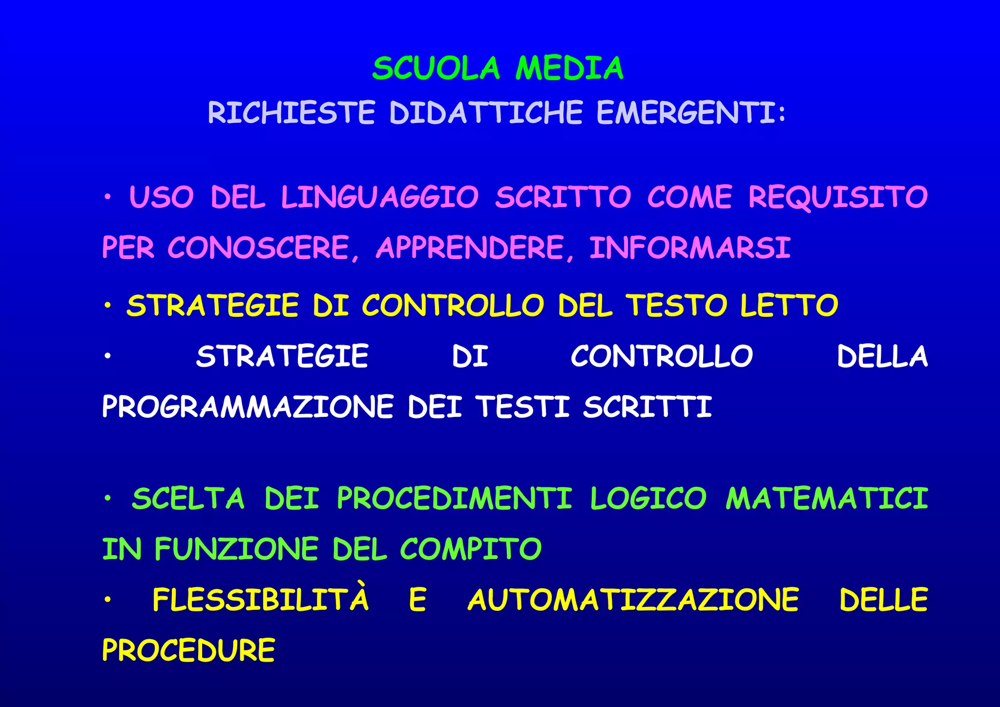 SCUOLA MEDIA
RICHIESTE DIDATTICHE EMERGENTI:
• USO DEL LINGUAGGIO SCRITTO COME REQUISITO
PER CONOSCERE, APPRENDERE, INFORMARSI
• STRATEGIE DI CONTROLLO DEL TESTO LETTO
• STRATEGIE DI CONTROLLO DELLA
PROGRAMMAZIONE DEI TESTI SCRITTI
• SCELTA DEI PROCEDIMENTI LOGICO MATEMATICI
IN FUNZIONE DEL COMPITO
• FLESSIBILITÀ E AUTOMATIZZAZIONE DELLE
PROCEDURE
 