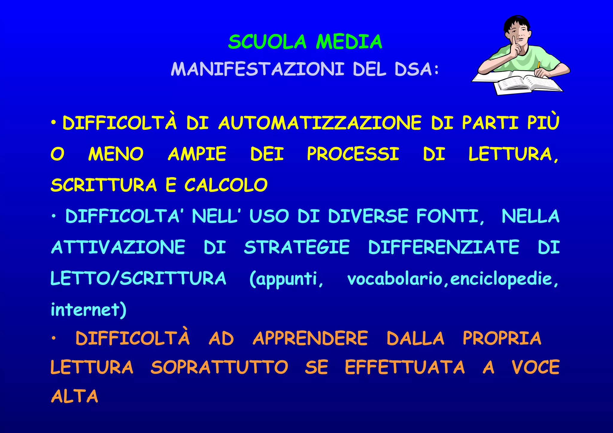 SCUOLA MEDIA
MANIFESTAZIONI DEL DSA:
• DIFFICOLTÀ DI AUTOMATIZZAZIONE DI PARTI PIÙ
O MENO AMPIE DEI PROCESSI DI LETTURA,
SCRITTURA E CALCOLO
• DIFFICOLTA’ NELL’ USO DI DIVERSE FONTI, NELLA
ATTIVAZIONE DI STRATEGIE DIFFERENZIATE DI
LETTO/SCRITTURA (appunti, vocabolario,enciclopedie,
internet)
• DIFFICOLTÀ AD APPRENDERE DALLA PROPRIA
LETTURA SOPRATTUTTO SE EFFETTUATA A VOCE
ALTA
 