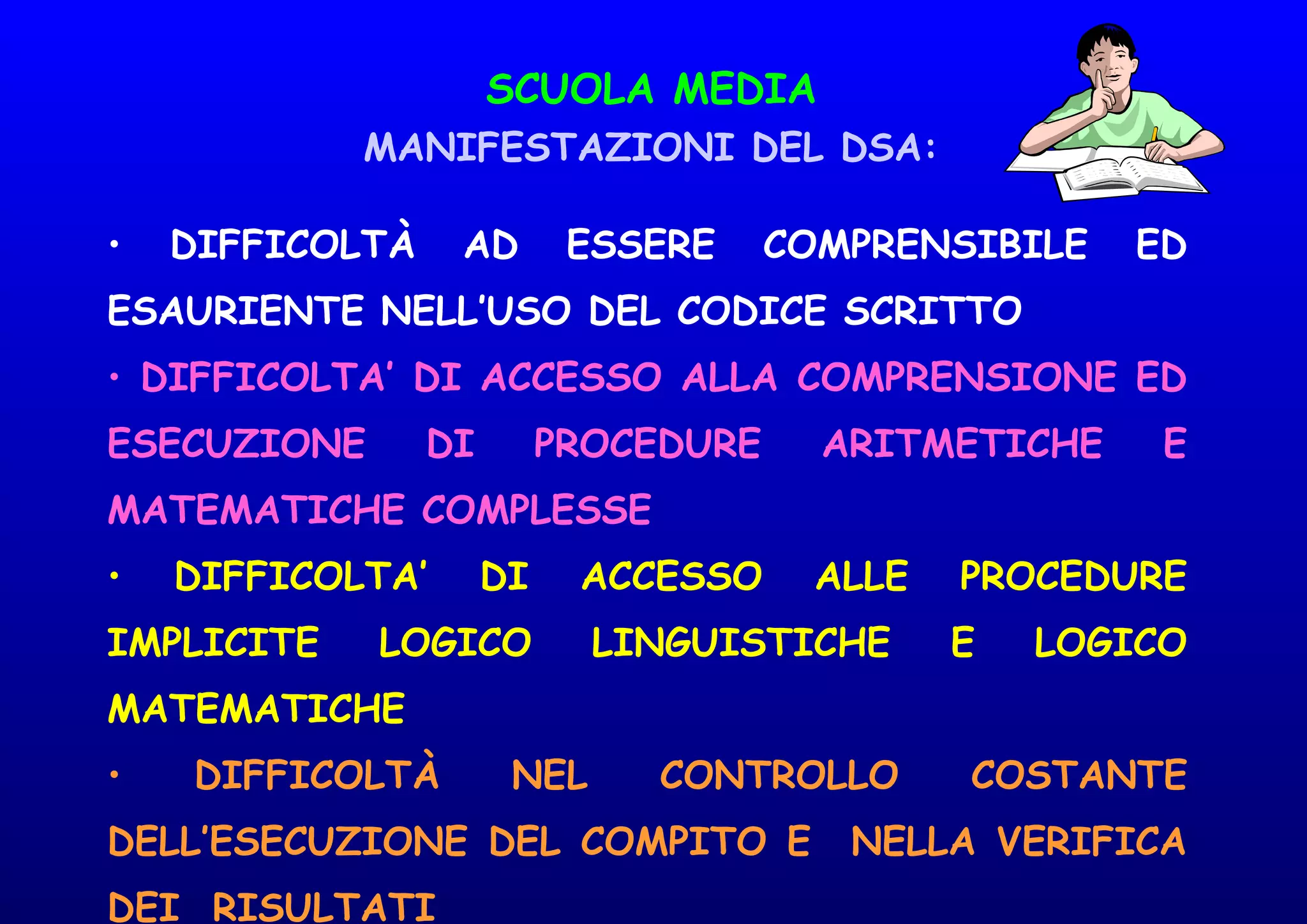 SCUOLA MEDIA
MANIFESTAZIONI DEL DSA:
• DIFFICOLTÀ AD ESSERE COMPRENSIBILE ED
ESAURIENTE NELL’USO DEL CODICE SCRITTO
• DIFFICOLTA’ DI ACCESSO ALLA COMPRENSIONE ED
ESECUZIONE DI PROCEDURE ARITMETICHE E
MATEMATICHE COMPLESSE
• DIFFICOLTA’ DI ACCESSO ALLE PROCEDURE
IMPLICITE LOGICO LINGUISTICHE E LOGICO
MATEMATICHE
• DIFFICOLTÀ NEL CONTROLLO COSTANTE
DELL’ESECUZIONE DEL COMPITO E NELLA VERIFICA
DEI RISULTATI
 