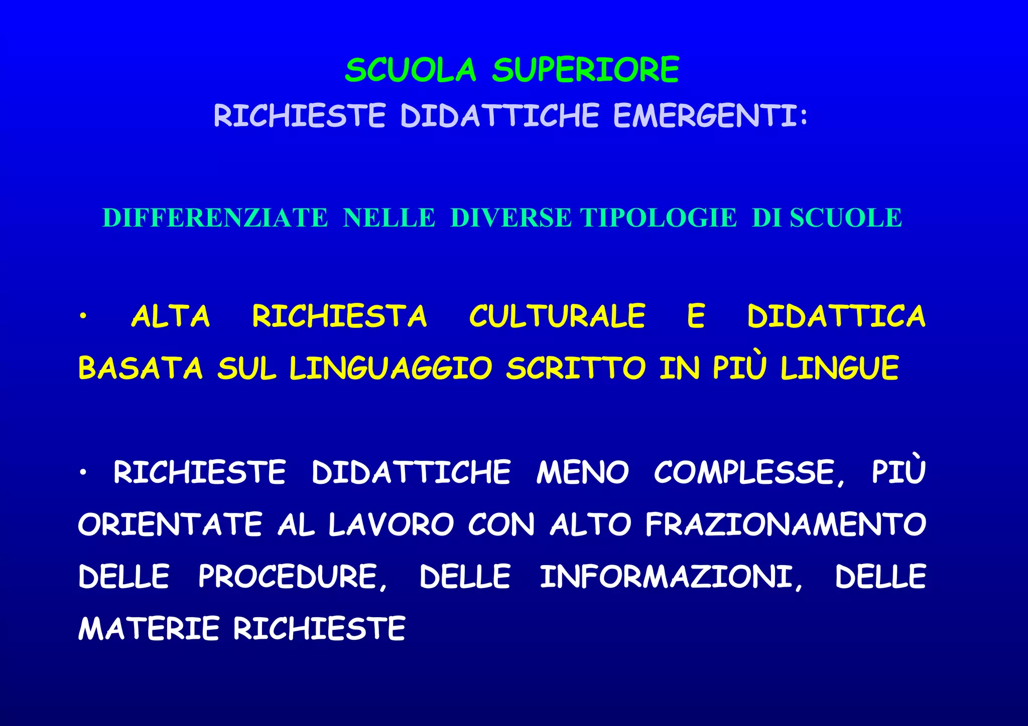 SCUOLA SUPERIORE
RICHIESTE DIDATTICHE EMERGENTI:
DIFFERENZIATE NELLE DIVERSE TIPOLOGIE DI SCUOLE
• ALTA RICHIESTA CULTURALE E DIDATTICA
BASATA SUL LINGUAGGIO SCRITTO IN PIÙ LINGUE
• RICHIESTE DIDATTICHE MENO COMPLESSE, PIÙ
ORIENTATE AL LAVORO CON ALTO FRAZIONAMENTO
DELLE PROCEDURE, DELLE INFORMAZIONI, DELLE
MATERIE RICHIESTE
 