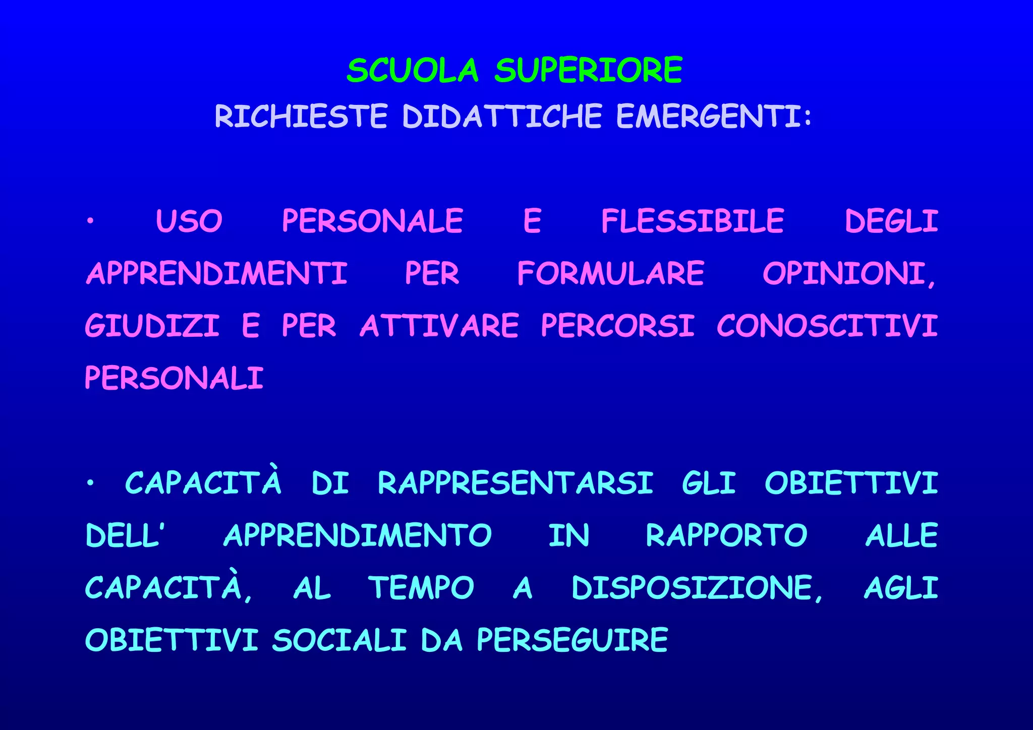 SCUOLA SUPERIORE
RICHIESTE DIDATTICHE EMERGENTI:
• USO PERSONALE E FLESSIBILE DEGLI
APPRENDIMENTI PER FORMULARE OPINIONI,
GIUDIZI E PER ATTIVARE PERCORSI CONOSCITIVI
PERSONALI
• CAPACITÀ DI RAPPRESENTARSI GLI OBIETTIVI
DELL’ APPRENDIMENTO IN RAPPORTO ALLE
CAPACITÀ, AL TEMPO A DISPOSIZIONE, AGLI
OBIETTIVI SOCIALI DA PERSEGUIRE
 