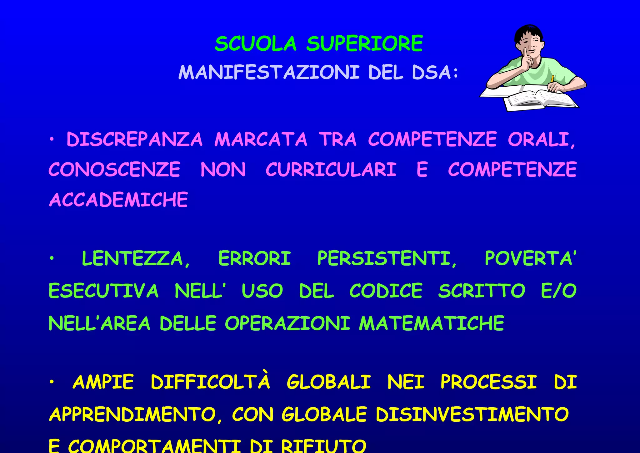 SCUOLA SUPERIORE
MANIFESTAZIONI DEL DSA:
• DISCREPANZA MARCATA TRA COMPETENZE ORALI,
CONOSCENZE NON CURRICULARI E COMPETENZE
ACCADEMICHE
• LENTEZZA, ERRORI PERSISTENTI, POVERTA’
ESECUTIVA NELL’ USO DEL CODICE SCRITTO E/O
NELL’AREA DELLE OPERAZIONI MATEMATICHE
• AMPIE DIFFICOLTÀ GLOBALI NEI PROCESSI DI
APPRENDIMENTO, CON GLOBALE DISINVESTIMENTO
 