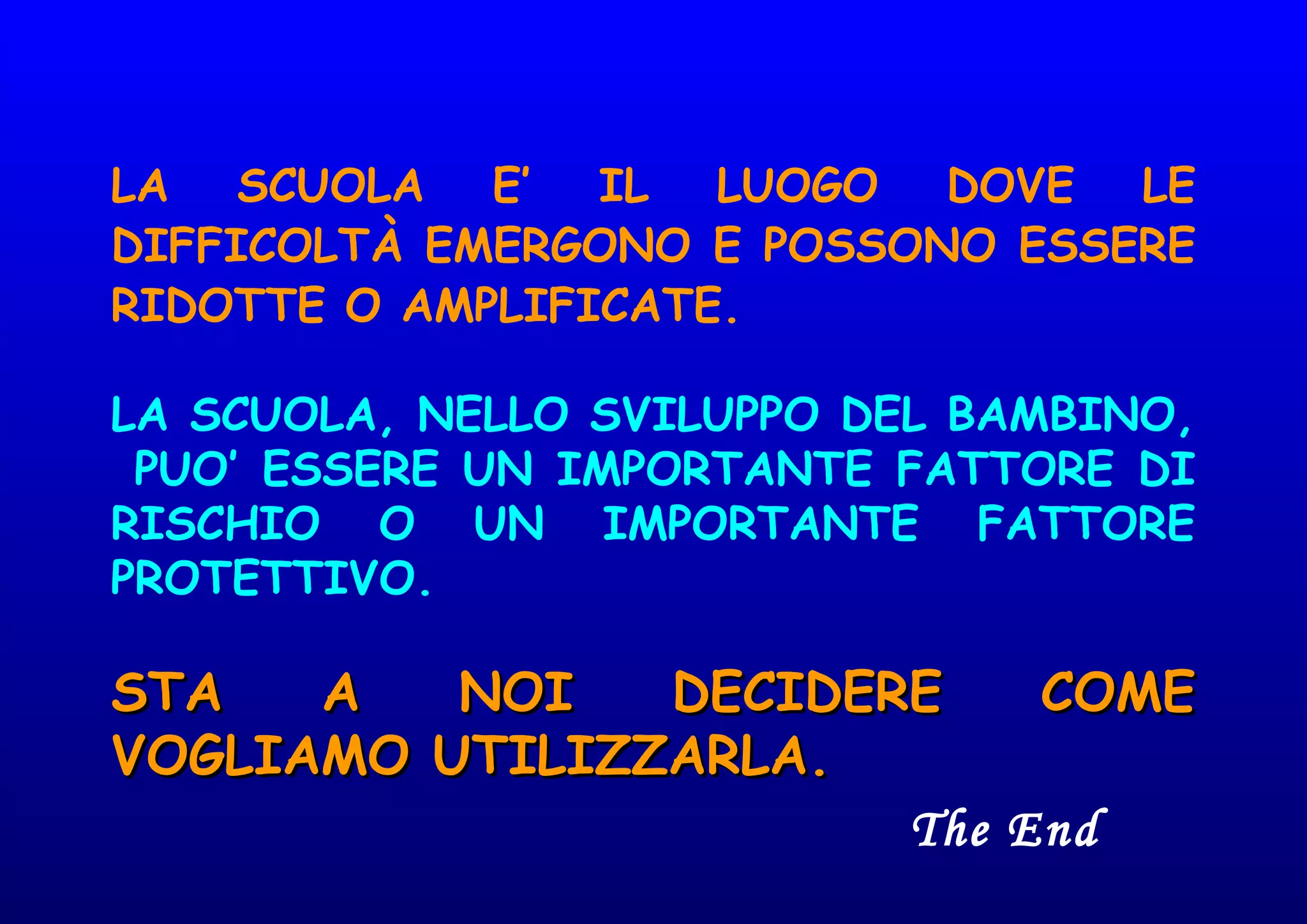 LA SCUOLA E’ IL LUOGO DOVE LE
DIFFICOLTÀ EMERGONO E POSSONO ESSERE
RIDOTTE O AMPLIFICATE.
LA SCUOLA, NELLO SVILUPPO DEL BAMBINO,
PUO’ ESSERE UN IMPORTANTE FATTORE DI
RISCHIO O UN IMPORTANTE FATTORE
PROTETTIVO.
STA A NOI DECIDERE COMESTA A NOI DECIDERE COME
VOGLIAMO UTILIZZARLA.VOGLIAMO UTILIZZARLA.
The End
 