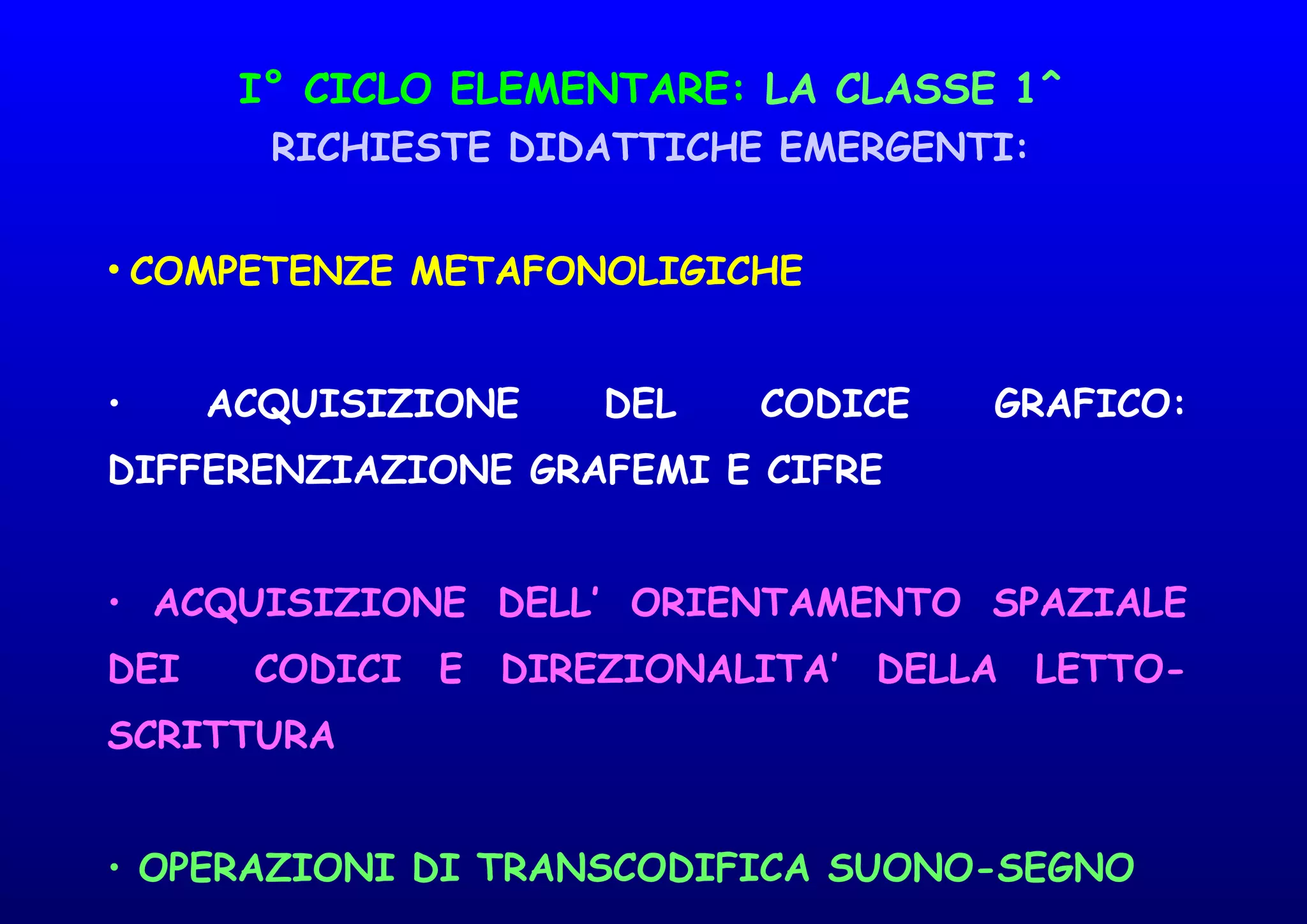 I° CICLO ELEMENTARE: LA CLASSE 1^
RICHIESTE DIDATTICHE EMERGENTI:
• COMPETENZE METAFONOLIGICHE
• ACQUISIZIONE DEL CODICE GRAFICO:
DIFFERENZIAZIONE GRAFEMI E CIFRE
• ACQUISIZIONE DELL’ ORIENTAMENTO SPAZIALE
DEI CODICI E DIREZIONALITA’ DELLA LETTO-
SCRITTURA
• OPERAZIONI DI TRANSCODIFICA SUONO-SEGNO
 