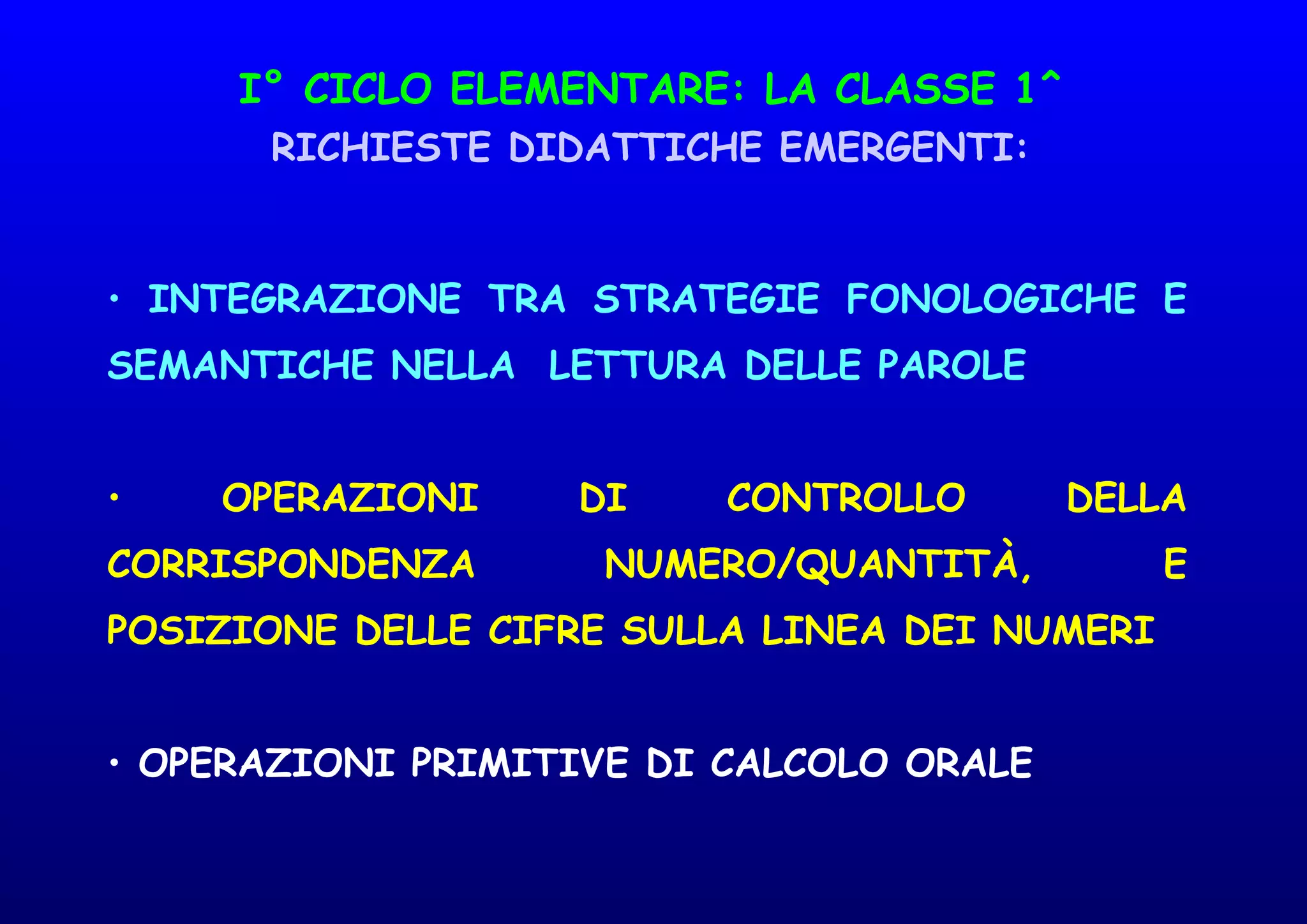 I° CICLO ELEMENTARE: LA CLASSE 1^
RICHIESTE DIDATTICHE EMERGENTI:
• INTEGRAZIONE TRA STRATEGIE FONOLOGICHE E
SEMANTICHE NELLA LETTURA DELLE PAROLE
• OPERAZIONI DI CONTROLLO DELLA
CORRISPONDENZA NUMERO/QUANTITÀ, E
POSIZIONE DELLE CIFRE SULLA LINEA DEI NUMERI
• OPERAZIONI PRIMITIVE DI CALCOLO ORALE
 