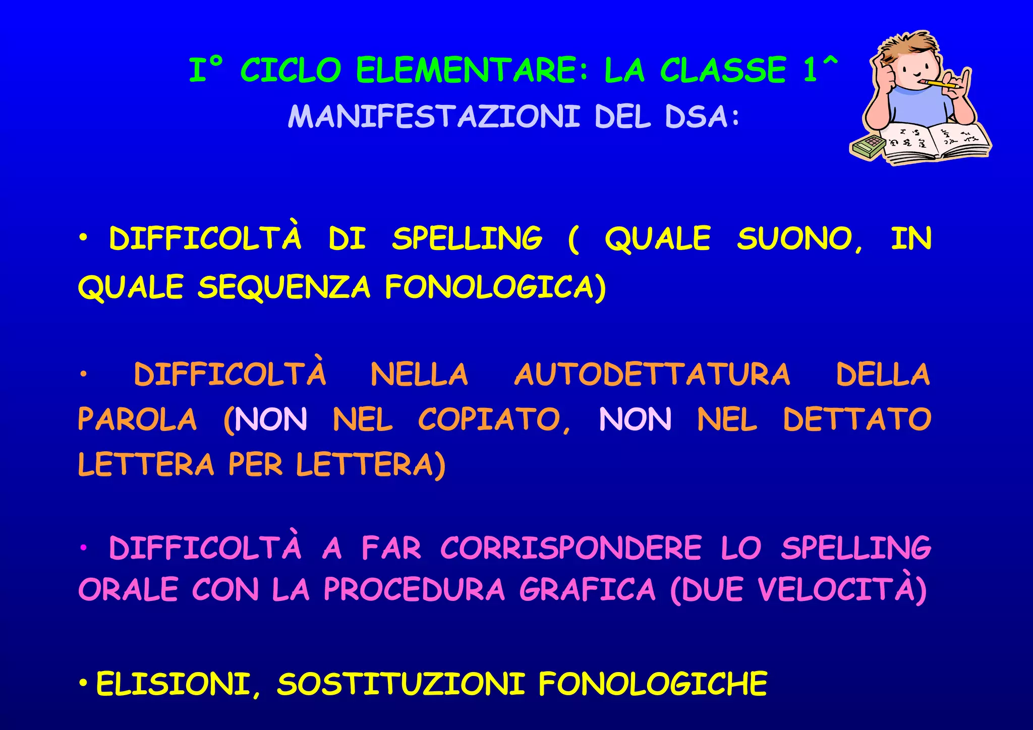 I° CICLO ELEMENTARE: LA CLASSE 1^
MANIFESTAZIONI DEL DSA:
• DIFFICOLTÀ DI SPELLING ( QUALE SUONO, IN
QUALE SEQUENZA FONOLOGICA)
• DIFFICOLTÀ NELLA AUTODETTATURA DELLA
PAROLA (NON NEL COPIATO, NON NEL DETTATO
LETTERA PER LETTERA)
• DIFFICOLTÀ A FAR CORRISPONDERE LO SPELLING
ORALE CON LA PROCEDURA GRAFICA (DUE VELOCITÀ)
• ELISIONI, SOSTITUZIONI FONOLOGICHE
 