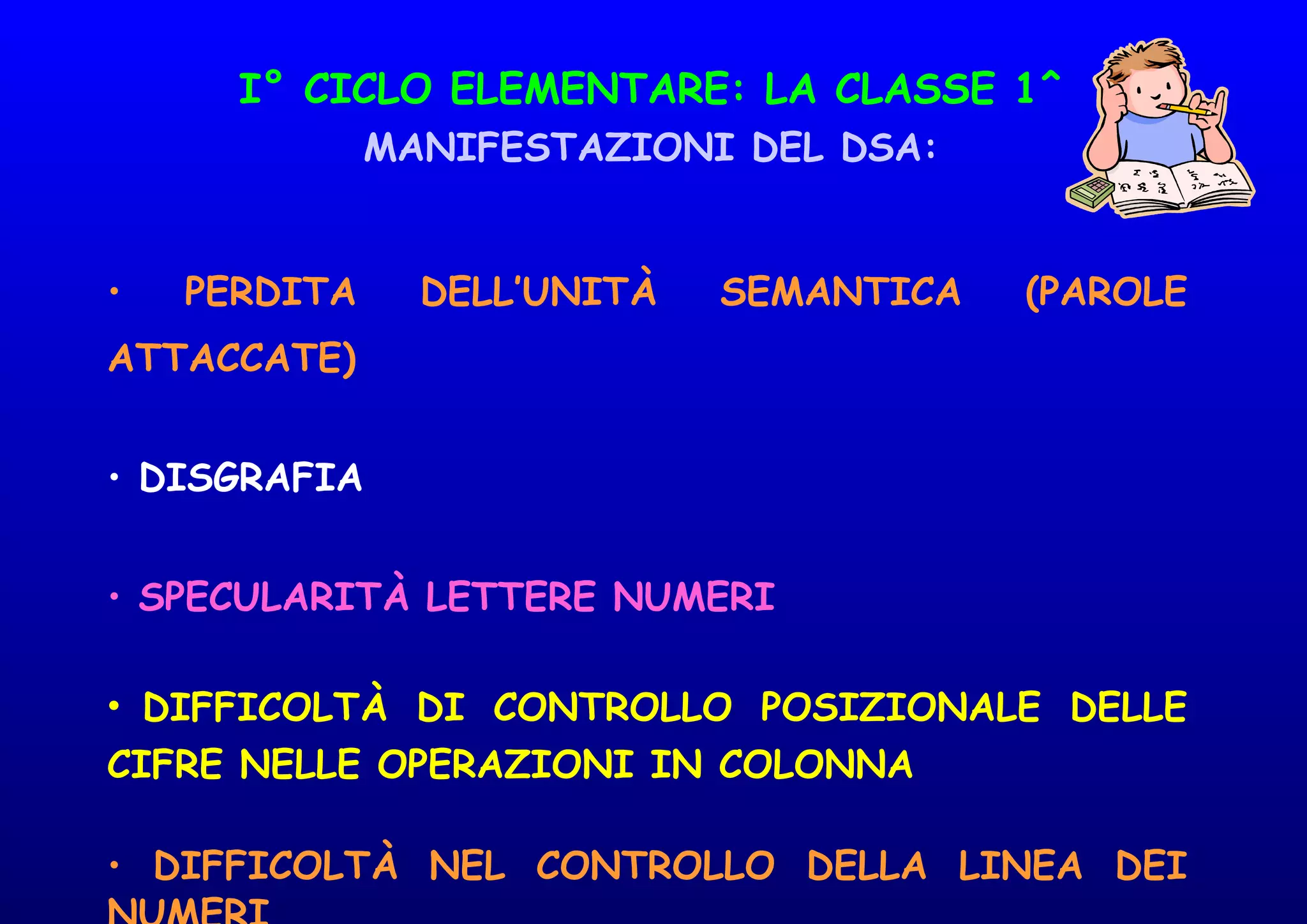 I° CICLO ELEMENTARE: LA CLASSE 1^
MANIFESTAZIONI DEL DSA:
• PERDITA DELL’UNITÀ SEMANTICA (PAROLE
ATTACCATE)
• DISGRAFIA
• SPECULARITÀ LETTERE NUMERI
• DIFFICOLTÀ DI CONTROLLO POSIZIONALE DELLE
CIFRE NELLE OPERAZIONI IN COLONNA
• DIFFICOLTÀ NEL CONTROLLO DELLA LINEA DEI
 