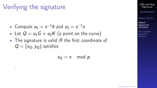 DSA and Ring
Signatures
Jacob Brazeal
Elliptic Curves
Digital
Signatures
(ECDSA)
The EdDSA
Signature
Scheme
www.egmon.com.br
Verifying the signature
Compute u1 = s−1
h and u2 = s−1
x
Let Q = u1G + u2K (a point on the curve)
The signature is valid iﬀ the ﬁrst coordinate of
Q = (xQ, yQ) satisﬁes
xQ = x mod p
.
 