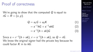 DSA and Ring
Signatures
Jacob Brazeal
Elliptic Curves
Digital
Signatures
(ECDSA)
The EdDSA
Signature
Scheme
www.egmon.com.br
Proof of correctness
We’re going to show that the computed Q is equal to
rG = R = (x, y).
Q = u1G + u2K (1)
= s−1
hG + s−1
xkG (2)
= s−1
(h + xk)G (3)
Since s = r−1
(h + xk), r = s−1
(h + xk), so Q = rG.
We know the original signer had the private key because he
could factor K in to kG.
 