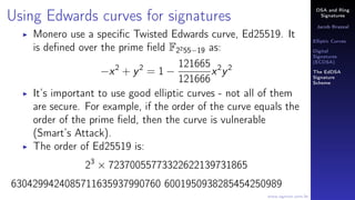 DSA and Ring
Signatures
Jacob Brazeal
Elliptic Curves
Digital
Signatures
(ECDSA)
The EdDSA
Signature
Scheme
www.egmon.com.br
Using Edwards curves for signatures
Monero use a speciﬁc Twisted Edwards curve, Ed25519. It
is deﬁned over the prime ﬁeld F2255−19 as:
−x2
+ y2
= 1 −
121665
121666
x2
y2
It’s important to use good elliptic curves - not all of them
are secure. For example, if the order of the curve equals the
order of the prime ﬁeld, then the curve is vulnerable
(Smart’s Attack).
The order of Ed25519 is:
23
× 72370055773322622139731865
6304299424085711635937990760 6001950938285454250989
 