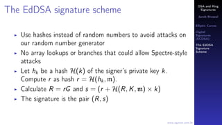 DSA and Ring
Signatures
Jacob Brazeal
Elliptic Curves
Digital
Signatures
(ECDSA)
The EdDSA
Signature
Scheme
www.egmon.com.br
The EdDSA signature scheme
Use hashes instead of random numbers to avoid attacks on
our random number generator
No array lookups or branches that could allow Spectre-style
attacks
Let hk be a hash H(k) of the signer’s private key k.
Compute r as hash r = H(hk, m).
Calculate R = rG and s = (r + H(R, K, m) × k)
The signature is the pair (R, s)
 