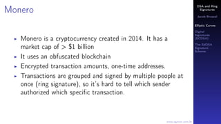 DSA and Ring
Signatures
Jacob Brazeal
Elliptic Curves
Digital
Signatures
(ECDSA)
The EdDSA
Signature
Scheme
www.egmon.com.br
Monero
Monero is a cryptocurrency created in 2014. It has a
market cap of > $1 billion
It uses an obfuscated blockchain
Encrypted transaction amounts, one-time addresses.
Transactions are grouped and signed by multiple people at
once (ring signature), so it’s hard to tell which sender
authorized which speciﬁc transaction.
 