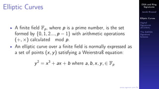 DSA and Ring
Signatures
Jacob Brazeal
Elliptic Curves
Digital
Signatures
(ECDSA)
The EdDSA
Signature
Scheme
www.egmon.com.br
Elliptic Curves
A ﬁnite ﬁeld Fp, where p is a prime number, is the set
formed by {0, 1, 2..., p − 1} with arithmetic operations
(+, ×) calculated mod p.
An elliptic curve over a ﬁnite ﬁeld is normally expressed as
a set of points (x, y) satisfying a Weierstraß equation:
y2
= x3
+ ax + b where a, b, x, y, ∈ Fp
 