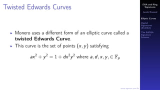 DSA and Ring
Signatures
Jacob Brazeal
Elliptic Curves
Digital
Signatures
(ECDSA)
The EdDSA
Signature
Scheme
www.egmon.com.br
Twisted Edwards Curves
Monero uses a diﬀerent form of an elliptic curve called a
twisted Edwards Curve.
This curve is the set of points (x, y) satisfying
ax2
+ y2
= 1 + dx2
y2
where a, d, x, y, ∈ Fp
 