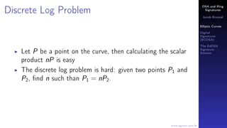 DSA and Ring
Signatures
Jacob Brazeal
Elliptic Curves
Digital
Signatures
(ECDSA)
The EdDSA
Signature
Scheme
www.egmon.com.br
Discrete Log Problem
Let P be a point on the curve, then calculating the scalar
product nP is easy
The discrete log problem is hard: given two points P1 and
P2, ﬁnd n such than P1 = nP2.
 