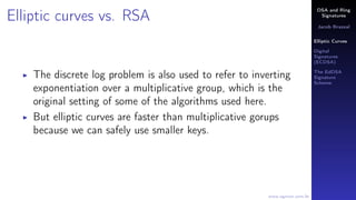 DSA and Ring
Signatures
Jacob Brazeal
Elliptic Curves
Digital
Signatures
(ECDSA)
The EdDSA
Signature
Scheme
www.egmon.com.br
Elliptic curves vs. RSA
The discrete log problem is also used to refer to inverting
exponentiation over a multiplicative group, which is the
original setting of some of the algorithms used here.
But elliptic curves are faster than multiplicative gorups
because we can safely use smaller keys.
 