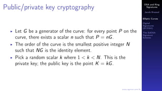 DSA and Ring
Signatures
Jacob Brazeal
Elliptic Curves
Digital
Signatures
(ECDSA)
The EdDSA
Signature
Scheme
www.egmon.com.br
Public/private key cryptography
Let G be a generator of the curve: for every point P on the
curve, there exists a scalar n such that P = nG.
The order of the curve is the smallest positive integer N
such that NG is the identity element.
Pick a random scalar k where 1 < k < N. This is the
private key; the public key is the point K = kG.
 